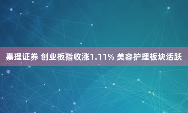 嘉理证券 创业板指收涨1.11% 美容护理板块活跃