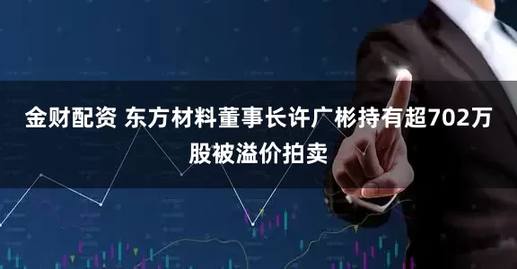 金财配资 东方材料董事长许广彬持有超702万股被溢价拍卖