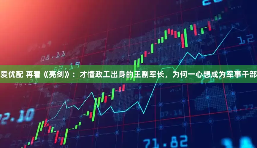 爱优配 再看《亮剑》：才懂政工出身的王副军长，为何一心想成为军事干部