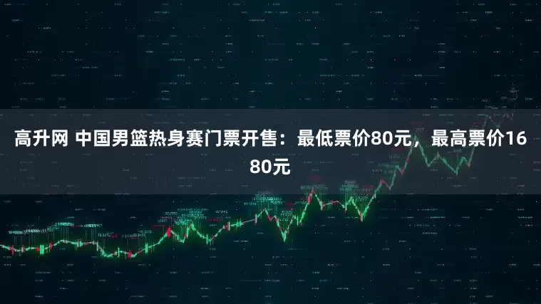高升网 中国男篮热身赛门票开售：最低票价80元，最高票价1680元