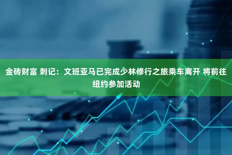 金砖财富 刺记：文班亚马已完成少林修行之旅乘车离开 将前往纽约参加活动