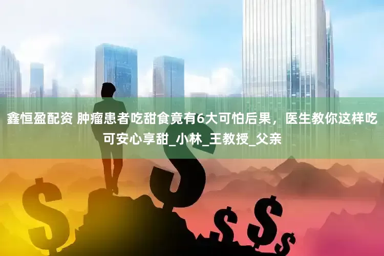鑫恒盈配资 肿瘤患者吃甜食竟有6大可怕后果，医生教你这样吃可安心享甜_小林_王教授_父亲