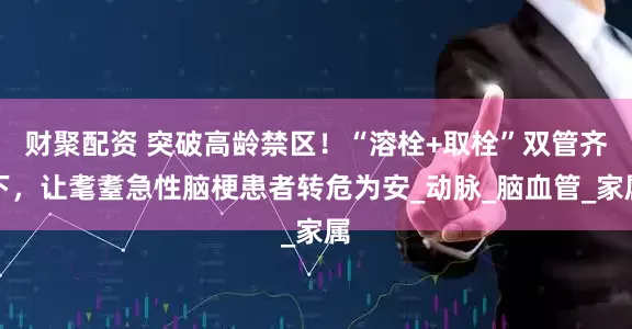 财聚配资 突破高龄禁区！“溶栓+取栓”双管齐下，让耄耋急性脑梗患者转危为安_动脉_脑血管_家属