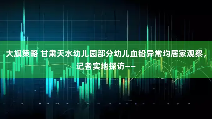 大旗策略 甘肃天水幼儿园部分幼儿血铅异常均居家观察，记者实地探访——