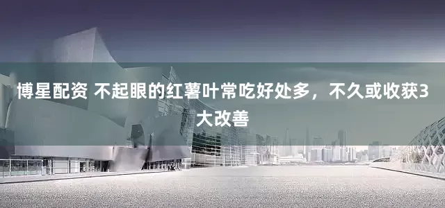 博星配资 不起眼的红薯叶常吃好处多，不久或收获3大改善