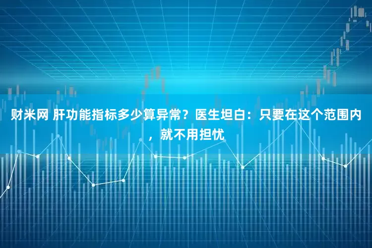 财米网 肝功能指标多少算异常？医生坦白：只要在这个范围内，就不用担忧