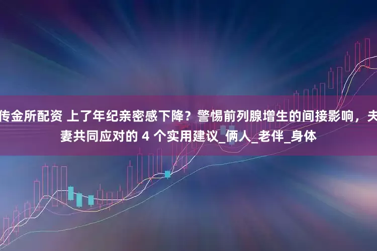 传金所配资 上了年纪亲密感下降？警惕前列腺增生的间接影响，夫妻共同应对的 4 个实用建议_俩人_老伴_身体