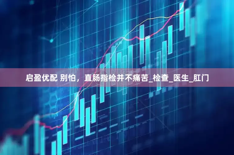 启盈优配 别怕，直肠指检并不痛苦_检查_医生_肛门