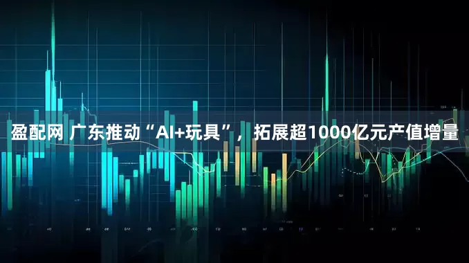 盈配网 广东推动“AI+玩具”，拓展超1000亿元产值增量