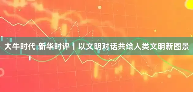 大牛时代 新华时评丨以文明对话共绘人类文明新图景