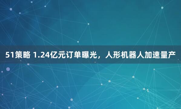 51策略 1.24亿元订单曝光，人形机器人加速量产