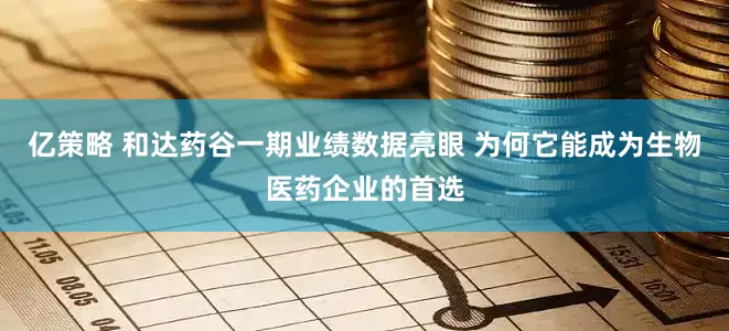 亿策略 和达药谷一期业绩数据亮眼 为何它能成为生物医药企业的首选