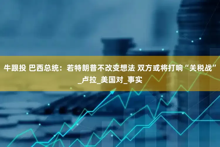 牛跟投 巴西总统：若特朗普不改变想法 双方或将打响“关税战”_卢拉_美国对_事实