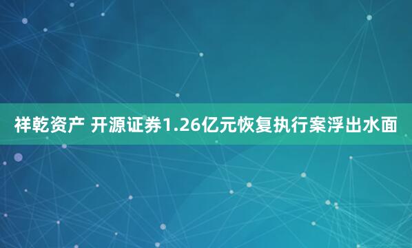 祥乾资产 开源证券1.26亿元恢复执行案浮出水面