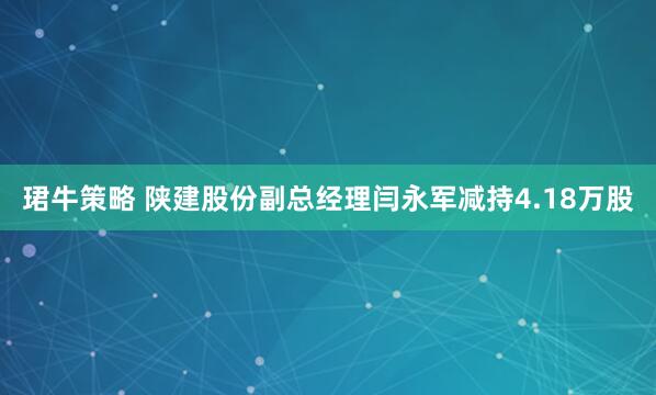 珺牛策略 陕建股份副总经理闫永军减持4.18万股