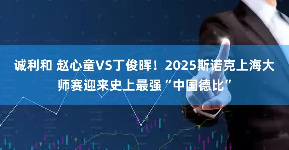 诚利和 赵心童VS丁俊晖！2025斯诺克上海大师赛迎来史上最强“中国德比”