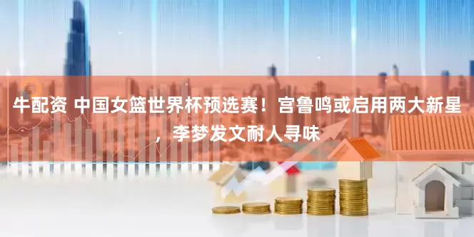 牛配资 中国女篮世界杯预选赛！宫鲁鸣或启用两大新星，李梦发文耐人寻味