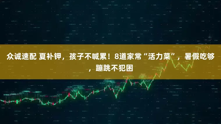 众诚速配 夏补钾，孩子不喊累！8道家常“活力菜”，暑假吃够，蹦跳不犯困