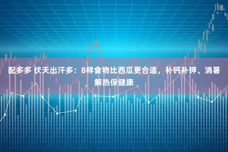 配多多 伏天出汗多：8样食物比西瓜更合适，补钙补钾、消暑解热保健康