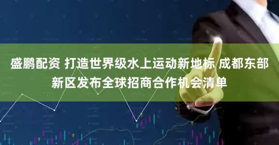 盛鹏配资 打造世界级水上运动新地标 成都东部新区发布全球招商合作机会清单