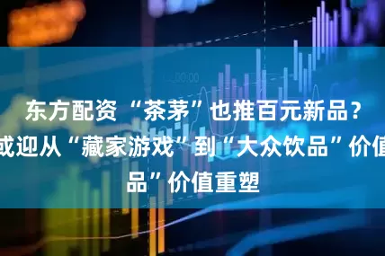 东方配资 “茶茅”也推百元新品？普洱或迎从“藏家游戏”到“大众饮品”价值重塑