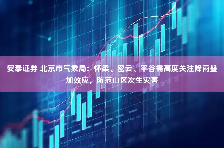 安泰证券 北京市气象局：怀柔、密云、平谷需高度关注降雨叠加效应，防范山区次生灾害