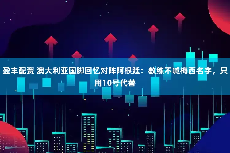 盈丰配资 澳大利亚国脚回忆对阵阿根廷：教练不喊梅西名字，只用10号代替