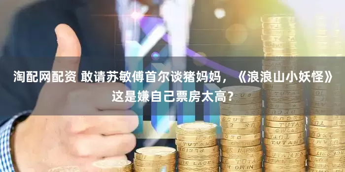 淘配网配资 敢请苏敏傅首尔谈猪妈妈，《浪浪山小妖怪》这是嫌自己票房太高？