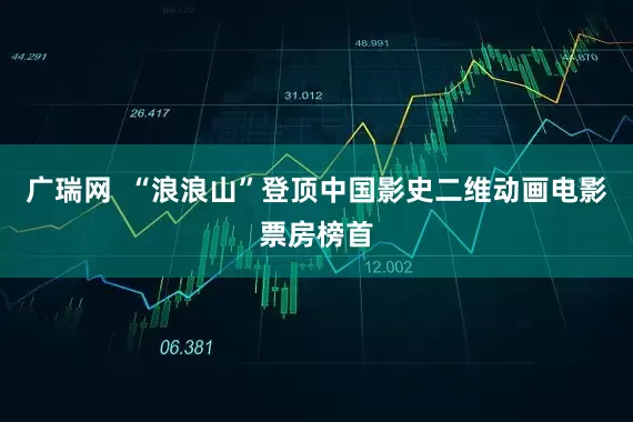 广瑞网  “浪浪山”登顶中国影史二维动画电影票房榜首