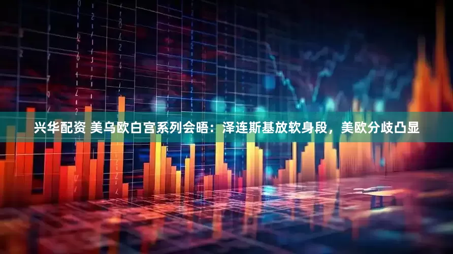 兴华配资 美乌欧白宫系列会晤：泽连斯基放软身段，美欧分歧凸显