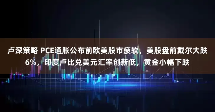 卢深策略 PCE通胀公布前欧美股市疲软，美股盘前戴尔大跌6%，印度卢比兑美元汇率创新低，黄金小幅下跌