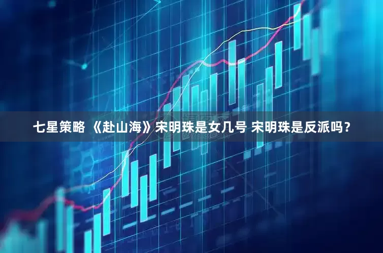 七星策略 《赴山海》宋明珠是女几号 宋明珠是反派吗？