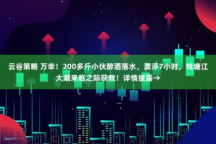 云谷策略 万幸!200多斤小伙醉酒落水,漂浮7小时,钱塘江大潮来临之际获救!详情披露→