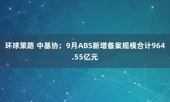 环球策路 中基协：9月ABS新增备案规模合计964.55亿元