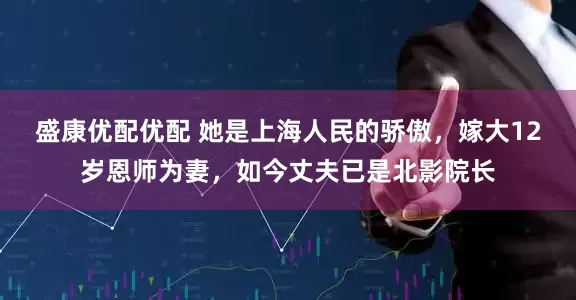 盛康优配优配 她是上海人民的骄傲，嫁大12岁恩师为妻，如今丈夫已是北影院长