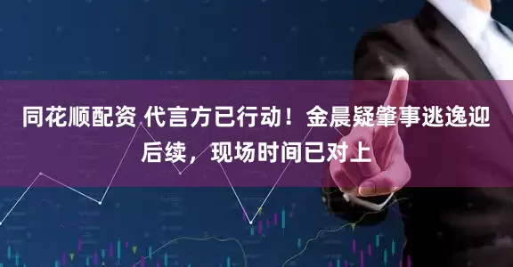 同花顺配资 代言方已行动！金晨疑肇事逃逸迎后续，现场时间已对上