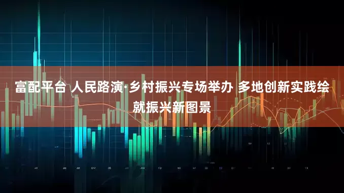 富配平台 人民路演·乡村振兴专场举办 多地创新实践绘就振兴新图景