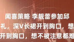 闻喜策略 李靓蕾参加邱泽许玮甯婚礼，深V长裙开到胸口，想不被注意都难