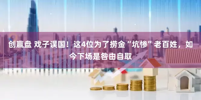 创赢盘 戏子误国！这4位为了捞金“坑惨”老百姓，如今下场是咎由自取