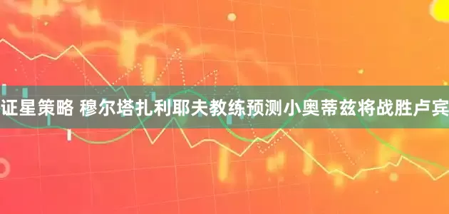 证星策略 穆尔塔扎利耶夫教练预测小奥蒂兹将战胜卢宾