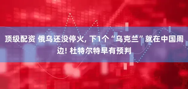 顶级配资 俄乌还没停火, 下1个“乌克兰”就在中国周边! 杜特尔特早有预判