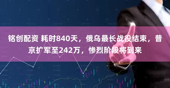 铭创配资 耗时840天，俄乌最长战役结束，普京扩军至242万，惨烈阶段将到来